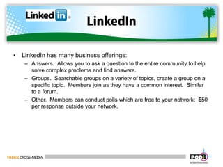 LinkedInLinkedIn has many business offerings:Answers.  Allows you to ask a question to the entire community to help solve complex problems and find answers.Groups.  Searchable groups on a variety of topics, create a group on a specific topic.  Members join as they have a common interest.  Similar to a forum.Other.  Members can conduct polls which are free to your network;  $50 per response outside your network.