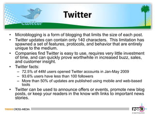 TwitterMicroblogging is a form of blogging that limits the size of each post.Twitter updates can contain only 140 characters.  This limitation has spawned a set of features, protocols, and behavior that are entirely unique to the medium.Companies find Twitter is easy to use, requires very little investment of time, and can quickly prove worthwhile in increased buzz, sales, and customer insight.Twitter facts:72.5% of 44M users opened Twitter accounts in Jan-May 200993.6% users have less than 100 followersMore than 50% of updates are published using mobile and web-based toolsTwitter can be used to announce offers or events, promote new blog posts, or keep your readers in the know with links to important news stories.