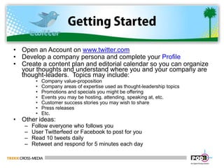 Getting StartedOpen an Account on www.twitter.comDevelop a company persona and complete your ProfileCreate a content plan and editorial calendar so you can organize your thoughts and understand where you and your company are thought-leaders.  Topics may include:Company value-proposition Company areas of expertise used as thought-leadership topicsPromotions and specials you might be offeringEvents you may be hosting, attending, speaking at, etc.Customer success stories you may wish to sharePress releasesEtc.Other ideas:Follow everyone who follows youUser Twitterfeed or Facebook to post for youRead 10 tweets dailyRetweet and respond for 5 minutes each day