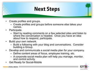 Next StepsCreate profiles and groups.Create profiles and groups before someone else takes your names.  Participate.Start by reading comments on a few selected sites and listen to where the conversation is headed.  Once you have an idea about how to respond, participate.Build your own network.Build a following with your blog and conversations.  Consider building a Group.Develop and communicate a social media plan for your company.Define content areas of focus, employee training, etc.A corporate social media plan will help you manage, monitor, and control activity.Get Ready for Social-Mobile