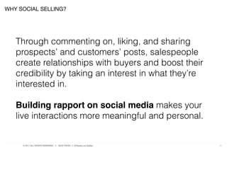 © 2017 ALL RIGHTS RESERVED ● NICK FROST ● @Thinker on Twitter 10
Through commenting on, liking, and sharing
prospects’ and customers’ posts, salespeople
create relationships with buyers and boost their
credibility by taking an interest in what they’re
interested in.
Building rapport on social media makes your
live interactions more meaningful and personal.
WHY SOCIAL SELLING?
 