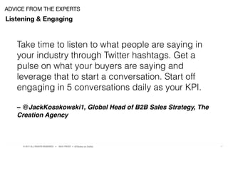 © 2017 ALL RIGHTS RESERVED ● NICK FROST ● @Thinker on Twitter 17
Listening & Engaging
ADVICE FROM THE EXPERTS
Take time to listen to what people are saying in
your industry through Twitter hashtags. Get a
pulse on what your buyers are saying and
leverage that to start a conversation. Start off
engaging in 5 conversations daily as your KPI.
– @JackKosakowski1, Global Head of B2B Sales Strategy, The
Creation Agency
 