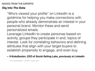 © 2017 ALL RIGHTS RESERVED ● NICK FROST ● @Thinker on Twitter 18
Dig Into The Data
ADVICE FROM THE EXPERTS
“Who’s viewed your proﬁle” on LinkedIn is a
goldmine for helping you make connections with
people who already demonstrate an interest in your
personal brand. Monitor these and send
personalized emails.
Leverage LinkedIn to create personas based on
activity, groups they participate in and, topics of
interest. Look for correlating behaviors and deﬁning
attributes that align with your target buyers to
establish propensity to engage, and even buy.
– @KokaSexton, CEO of Social Selling Labs, previously at LinkedIn
 