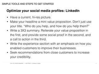 © 2017 ALL RIGHTS RESERVED ● NICK FROST ● @Thinker on Twitter 22
• Have a current, hi-res picture.
• Make your headline a mini value proposition. Don’t just use
your title. “Who do you help, and how do you help them?”
• Write a 3X3 summary. Reiterate your value proposition in
the ﬁrst, and provide some social proof in the second, and
a call to action in the third.
• Write the experience section with an emphasis on how you
enabled customers to improve their businesses.
• Seek recommendations from close customers to increase
your credibility.
SIMPLE TOOLS AND STEPS TO GET STARTED
Optimize your social media proﬁles: LinkedIn
 