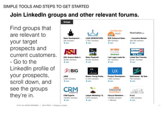 © 2017 ALL RIGHTS RESERVED ● NICK FROST ● @Thinker on Twitter 23
SIMPLE TOOLS AND STEPS TO GET STARTED
Join LinkedIn groups and other relevant forums.
Find groups that
are relevant to
your target
prospects and
current customers.
- Go to the
LinkedIn proﬁle of
your prospects,
scroll down, and
see the groups
they’re in.
 