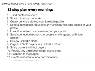 © 2017 ALL RIGHTS RESERVED ● NICK FROST ● @Thinker on Twitter 25
SIMPLE TOOLS AND STEPS TO GET STARTED
12 step plan every morning:
1. Find content to share
2. Share it to social networks
3. Check on who’s viewed your LinkedIn proﬁle
4. Send a connection request to any target buyers who looked at your
proﬁle
5. Look at who liked or commented on your posts
6. Send connection requests to people who engaged with your
content
7. Review LinkedIn alerts
8. Organize “hot” buyers in a LinkedIn folder
9. Share content with hot buyers
10. Review any additional trigger event alerts
11. Respond to messages
12. Create a handful of new conversations
 