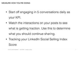 © 2017 ALL RIGHTS RESERVED ● NICK FROST ● @Thinker on Twitter 27
MEASURE HOW YOU’RE DOING
• Start off engaging in 5 conversations daily as
your KPI.
• Watch the interactions on your posts to see
what is getting traction. Use this to determine
what you should continue sharing.
• Tracking your LinkedIn Social Selling Index
Score
 