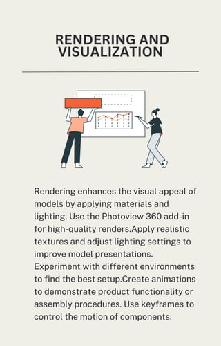 RENDERING AND
VISUALIZATION
Rendering enhances the visual appeal of
models by applying materials and
lighting. Use the Photoview 360 add-in
for high-quality renders.Apply realistic
textures and adjust lighting settings to
improve model presentations.
Experiment with different environments
to find the best setup.Create animations
to demonstrate product functionality or
assembly procedures. Use keyframes to
control the motion of components.
 