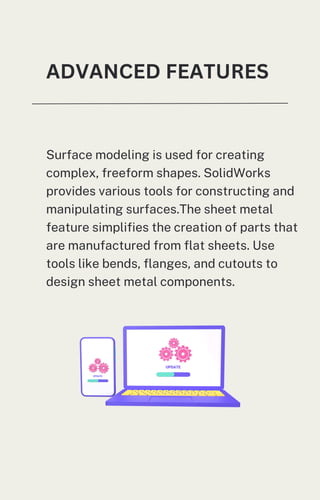 Surface modeling is used for creating
complex, freeform shapes. SolidWorks
provides various tools for constructing and
manipulating surfaces.The sheet metal
feature simplifies the creation of parts that
are manufactured from flat sheets. Use
tools like bends, flanges, and cutouts to
design sheet metal components.
ADVANCED FEATURES
 