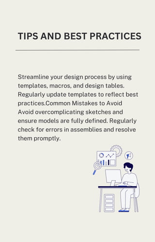 TIPS AND BEST PRACTICES
Streamline your design process by using
templates, macros, and design tables.
Regularly update templates to reflect best
practices.Common Mistakes to Avoid
Avoid overcomplicating sketches and
ensure models are fully defined. Regularly
check for errors in assemblies and resolve
them promptly.
 