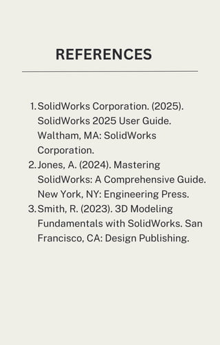 REFERENCES
1.SolidWorks Corporation. (2025).
SolidWorks 2025 User Guide.
Waltham, MA: SolidWorks
Corporation.
2.Jones, A. (2024). Mastering
SolidWorks: A Comprehensive Guide.
New York, NY: Engineering Press.
3.Smith, R. (2023). 3D Modeling
Fundamentals with SolidWorks. San
Francisco, CA: Design Publishing.
 