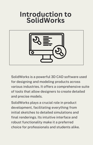 Introduction to
SolidWorks
SolidWorks is a powerful 3D CAD software used
for designing and modeling products across
various industries. It offers a comprehensive suite
of tools that allow designers to create detailed
and precise models.
SolidWorks plays a crucial role in product
development, facilitating everything from
initial sketches to detailed simulations and
final renderings. Its intuitive interface and
robust functionality make it a preferred
choice for professionals and students alike.
 