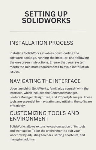 SETTING UP
SOLIDWORKS
INSTALLATION PROCESS
Installing SolidWorks involves downloading the
software package, running the installer, and following
the on-screen instructions. Ensure that your system
meets the minimum requirements to avoid installation
issues.
NAVIGATING THE INTERFACE
Upon launching SolidWorks, familiarize yourself with the
interface, which includes the CommandManager,
FeatureManager Design Tree, and PropertyManager. These
tools are essential for navigating and utilizing the software
effectively.
CUSTOMIZING TOOLS AND
ENVIRONMENT
SolidWorks allows extensive customization of its tools
and workspace. Tailor the environment to suit your
workflow by adjusting toolbars, setting shortcuts, and
managing add-ins.
 