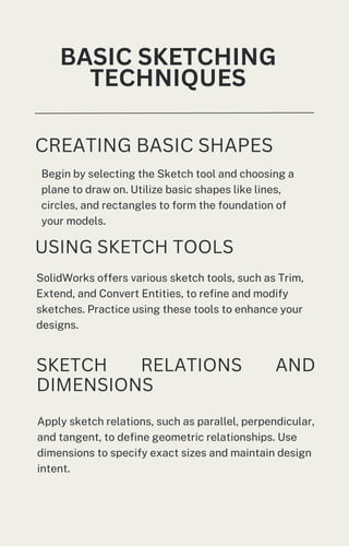 Begin by selecting the Sketch tool and choosing a
plane to draw on. Utilize basic shapes like lines,
circles, and rectangles to form the foundation of
your models.
BASIC SKETCHING
TECHNIQUES
CREATING BASIC SHAPES
USING SKETCH TOOLS
SolidWorks offers various sketch tools, such as Trim,
Extend, and Convert Entities, to refine and modify
sketches. Practice using these tools to enhance your
designs.
SKETCH RELATIONS AND
DIMENSIONS
Apply sketch relations, such as parallel, perpendicular,
and tangent, to define geometric relationships. Use
dimensions to specify exact sizes and maintain design
intent.
 