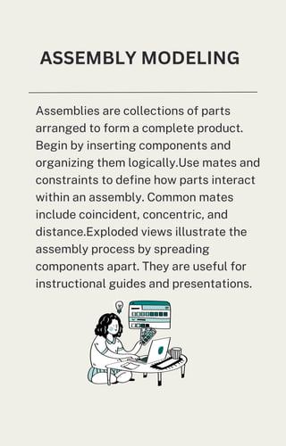 Assemblies are collections of parts
arranged to form a complete product.
Begin by inserting components and
organizing them logically.Use mates and
constraints to define how parts interact
within an assembly. Common mates
include coincident, concentric, and
distance.Exploded views illustrate the
assembly process by spreading
components apart. They are useful for
instructional guides and presentations.
ASSEMBLY MODELING
 