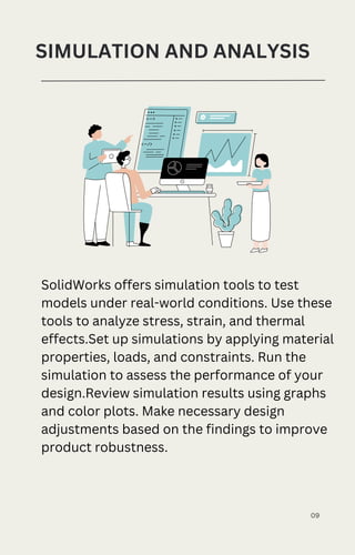 09
SIMULATION AND ANALYSIS
SolidWorks offers simulation tools to test
models under real-world conditions. Use these
tools to analyze stress, strain, and thermal
effects.Set up simulations by applying material
properties, loads, and constraints. Run the
simulation to assess the performance of your
design.Review simulation results using graphs
and color plots. Make necessary design
adjustments based on the findings to improve
product robustness.
 
