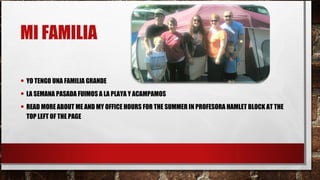 MI FAMILIA
• YO TENGO UNA FAMILIA GRANDE
• LA SEMANA PASADA FUIMOS A LA PLAYA Y ACAMPAMOS
• READ MORE ABOUT ME AND MY OFFICE HOURS FOR THE SUMMER IN PROFESORA HAMLET BLOCK AT THE
TOP LEFT OF THE PAGE
 