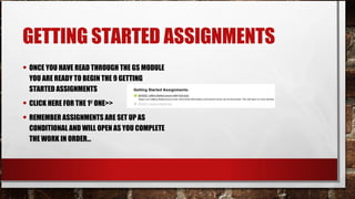 GETTING STARTED ASSIGNMENTS
• ONCE YOU HAVE READ THROUGH THE GS MODULE
YOU ARE READY TO BEGIN THE 9 GETTING
STARTED ASSIGNMENTS
• CLICK HERE FOR THE 1ST
ONE>>
• REMEMBER ASSIGNMENTS ARE SET UP AS
CONDITIONAL AND WILL OPEN AS YOU COMPLETE
THE WORK IN ORDER…
 