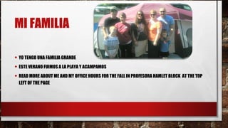 MI FAMILIA
• YO TENGO UNA FAMILIA GRANDE
• ESTE VERANO FUIMOS A LA PLAYA Y ACAMPAMOS
• READ MORE ABOUT ME AND MY OFFICE HOURS FOR THE FALL IN PROFESORA HAMLET BLOCK AT THE TOP
LEFT OF THE PAGE
 