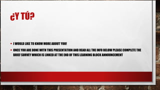 ¿Y TÚ?
• I WOULD LIKE TO KNOW MORE ABOUT YOU!
• ONCE YOU ARE DONE WITH THIS PRESENTATION AND READ ALL THE INFO BELOW PLEASE COMPLETE THE
BRIEF SURVEY WHICH IS LINKED AT THE END OF THIS LEARNING BLOCK ANNOUNCEMENT
 