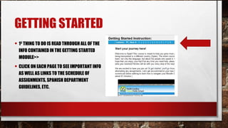 GETTING STARTED
• 1ST
THING TO DO IS READ THROUGH ALL OF THE
INFO CONTAINED IN THE GETTING STARTED
MODULE>>
• CLICK ON EACH PAGE TO SEE IMPORTANT INFO
AS WELL AS LINKS TO THE SCHEDULE OF
ASSIGNMENTS, SPANISH DEPARTMENT
GUIDELINES, ETC.
 