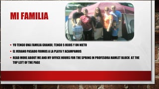 MI FAMILIA
• YO TENGO UNA FAMILIA GRANDE: TENGO 5 HIJOS Y UN NIETO
• EL VERANO PASADO FUIMOS A LA PLAYA Y ACAMPAMOS
• READ MORE ABOUT ME AND MY OFFICE HOURS FOR THE SPRING IN PROFESORA HAMLET BLOCK AT THE
TOP LEFT OF THE PAGE
 