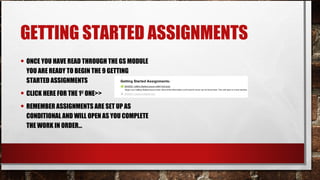 GETTING STARTED ASSIGNMENTS
• ONCE YOU HAVE READ THROUGH THE GS MODULE
YOU ARE READY TO BEGIN THE 9 GETTING
STARTED ASSIGNMENTS
• CLICK HERE FOR THE 1ST
ONE>>
• REMEMBER ASSIGNMENTS ARE SET UP AS
CONDITIONAL AND WILL OPEN AS YOU COMPLETE
THE WORK IN ORDER…
 