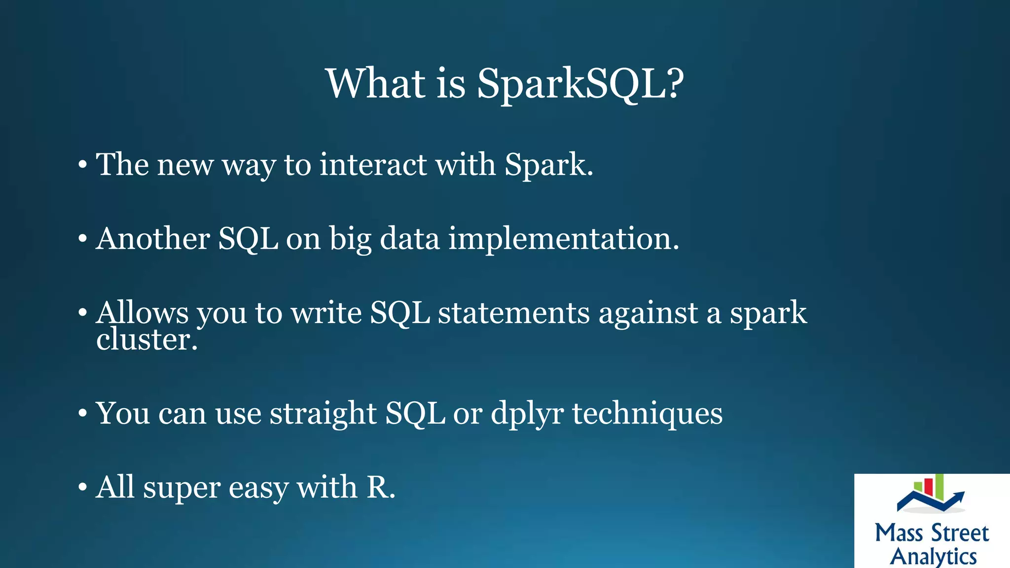 What is SparkSQL?
• The new way to interact with Spark.
• Another SQL on big data implementation.
• Allows you to write SQL statements against a spark
cluster.
• You can use straight SQL or dplyr techniques
• All super easy with R.
 