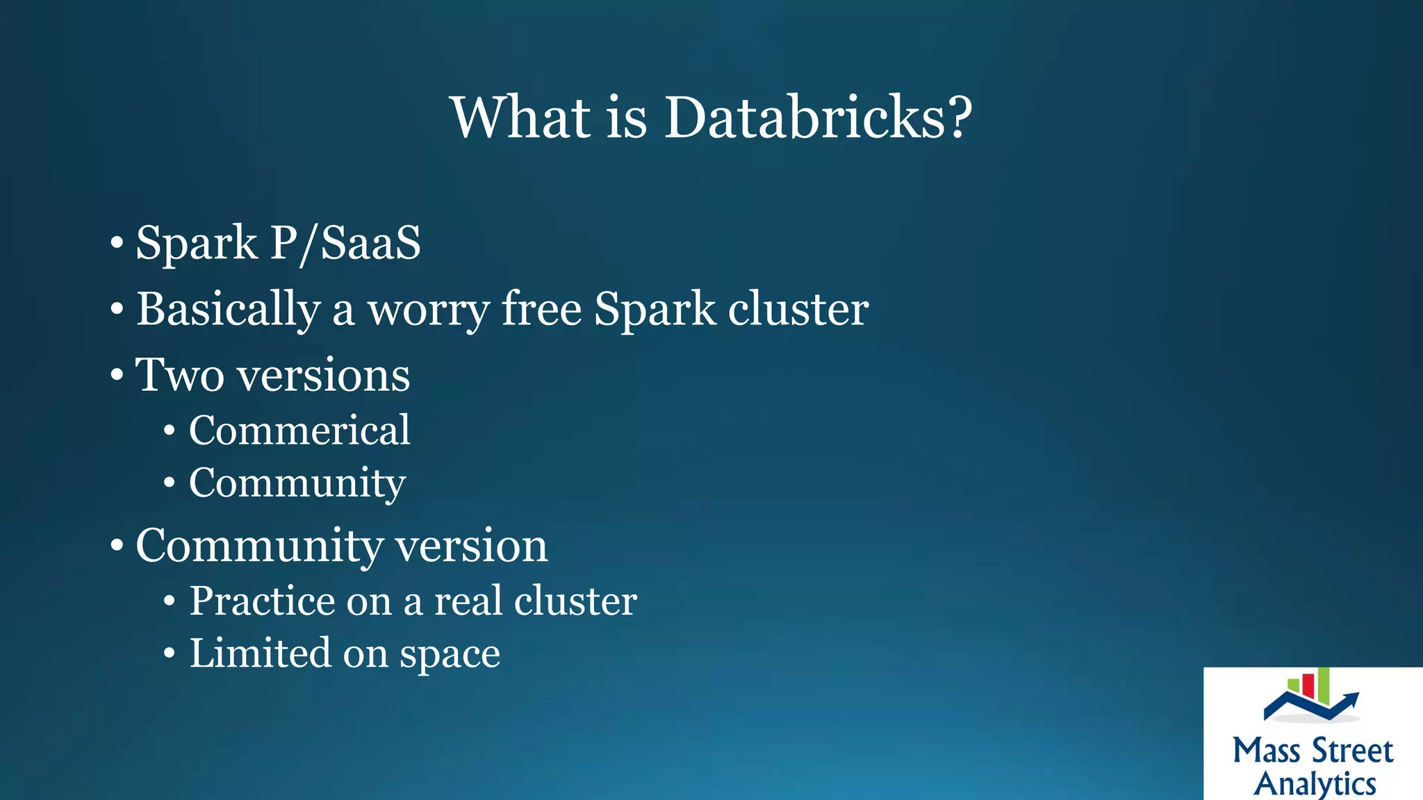 What is Databricks?
• Spark P/SaaS
• Basically a worry free Spark cluster
• Two versions
• Commerical
• Community
• Community version
• Practice on a real cluster
• Limited on space
 