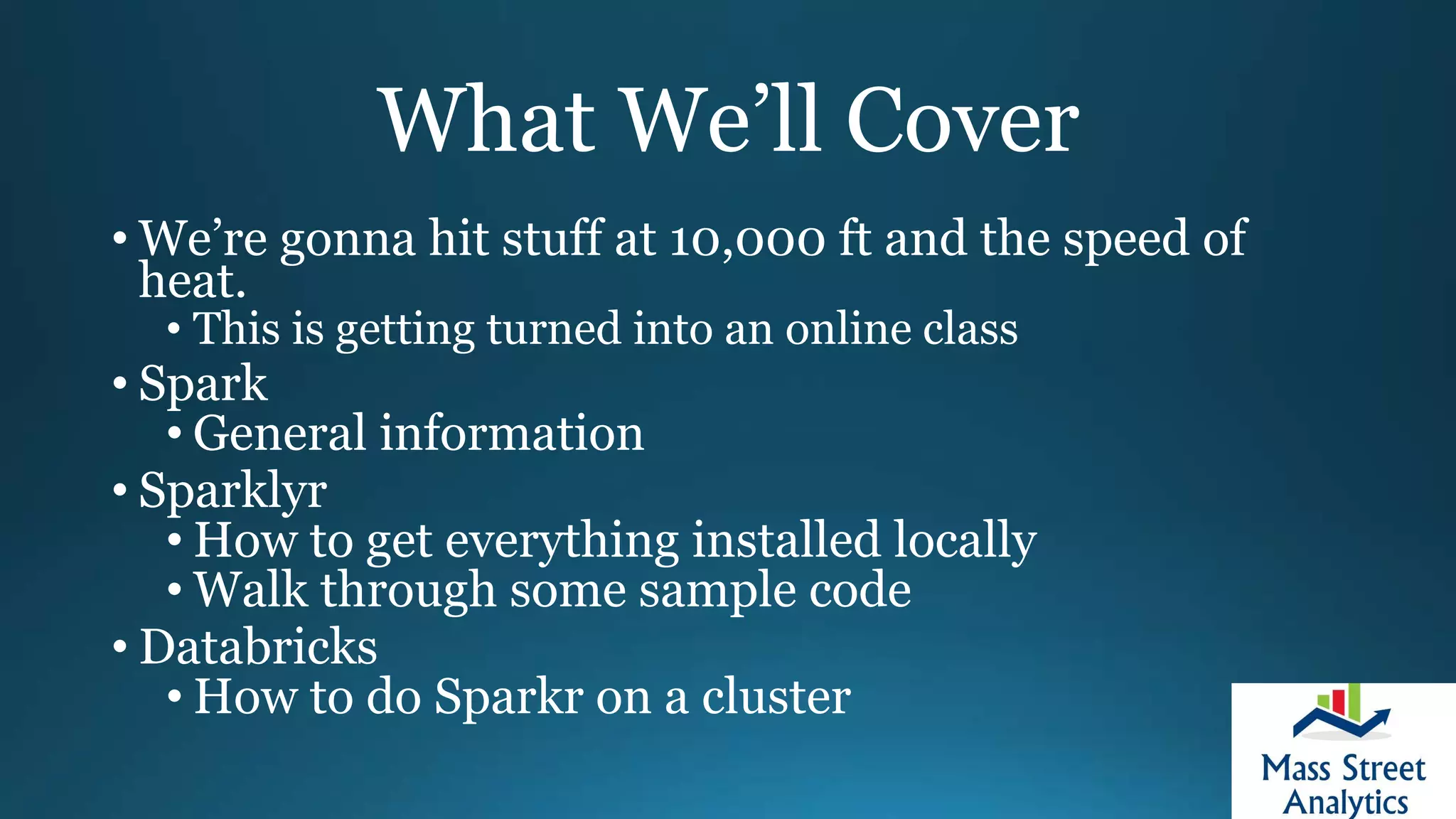 What We’ll Cover
• We’re gonna hit stuff at 10,000 ft and the speed of
heat.
• This is getting turned into an online class
• Spark
• General information
• Sparklyr
• How to get everything installed locally
• Walk through some sample code
• Databricks
• How to do Sparkr on a cluster
 