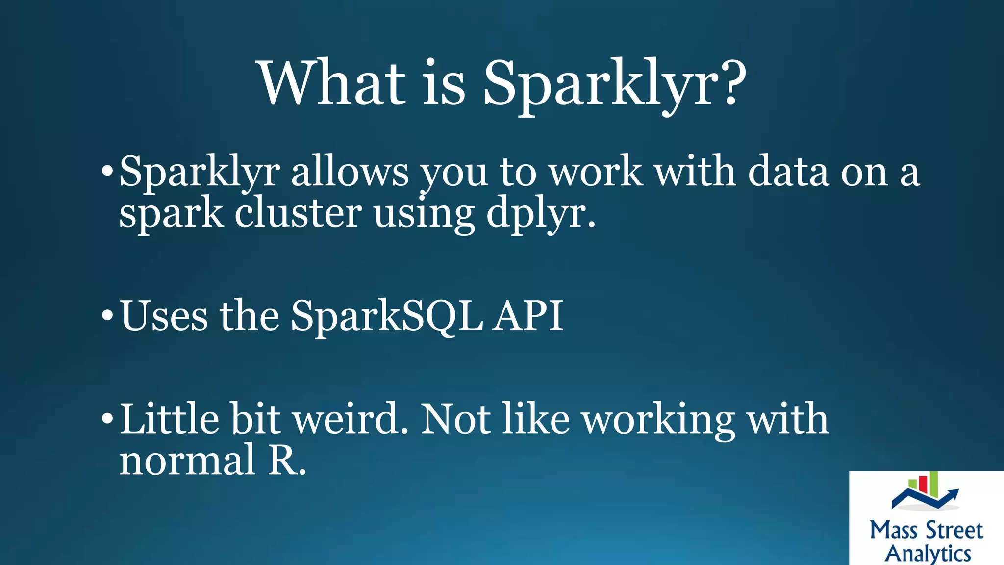 What is Sparklyr?
•Sparklyr allows you to work with data on a
spark cluster using dplyr.
•Uses the SparkSQL API
•Little bit weird. Not like working with
normal R.
 