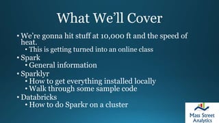 What We’ll Cover
• We’re gonna hit stuff at 10,000 ft and the speed of
heat.
• This is getting turned into an online class
• Spark
• General information
• Sparklyr
• How to get everything installed locally
• Walk through some sample code
• Databricks
• How to do Sparkr on a cluster
 