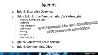 2
Agenda
1. Splunk Enterprise Overview
2. Using Splunk (Live Demonstration/Walkthrough)
• Installing & Onboard Data
• Searching
• Field Extraction
• Dashboards
• Alerting
• Analytics
• Pivot Interface
3. Splunk Deployment Architecture
4. Splunk Communities, Q&A
 