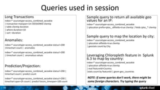 35
Queries used in session
Long Transactions
index=* sourcetype=access_combined_wcookie
| transaction maxspan=1m JSESSIONID clientip
| table clientip duration
| where duration>10
| sort –duration
Anomalies:
index=* sourcetype=access_combined_wcookie status!=200
|timechart count | anomalies
index=* sourcetype=access_combined_wcookie status!=200
| timechart count | anomalous values
Prediction/Projection:
index=* sourcetype=access_combined_wcookie status!=200 |
timechart count | predict count
index=* sourcetype=access_combined_wcookie status!=200 |
timechart span=2h count | predict future_timespan=100 count
Sample query to return all available geo
values for an IP:
index=* sourcetype=access_combined_wcookie
| iplocation prefix=iploc_ allfields=true clientip | fields iploc_* clientip
Sample query to map the location by city:
index=* sourcetype=access_combined_wcookie
| iplocation allfields=true clientip
| geostats count by City
Leveraging Chloropleth feature in Splunk
6.3 to map by country:
index=* sourcetype=access_combined_wcookie
| iplocation allfields=true clientip
| eval featureId=Country
|stats count by featureId | geom geo_countries
NOTE: If some queries don’t work, there might be
some foreign characters. Try typing the query
 