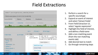 36
Field Extractions
1. Perform a search for a
specific sourcetype
2. Expand an event of interest
and select ‘Extract Fields’
3. From Field Extraction UI,
select ‘regular expression’
4. Highlight the field of interest,
and define a field name
5. Add a non-matching event
(from the non-matching
events tab)
6. Add desired text to match
7. Go through remaining steps
 