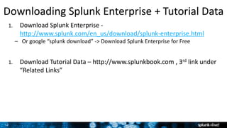 12
1. Download Splunk Enterprise -
http://www.splunk.com/en_us/download/splunk-enterprise.html
– Or google “splunk download” -> Download Splunk Enterprise for Free
1. Download Tutorial Data – http://www.splunkbook.com , 3rd link under
“Related Links”
Downloading Splunk Enterprise + Tutorial Data
 