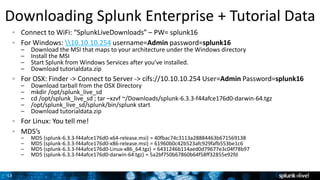 13
Connect to WiFi: “SplunkLiveDownloads” – PW= splunk16
For Windows: 10.10.10.254 username=Admin password=splunk16
– Download the MSI that maps to your architecture under the Windows directory
– Install the MSI
– Start Splunk from Windows Services after you’ve installed.
– Download tutorialdata.zip
For OSX: Finder -> Connect to Server -> cifs://10.10.10.254 User=Admin Password=splunk16
– Download tarball from the OSX Directory
– mkdir /opt/splunk_live_sd
– cd /opt/splunk_live_sd ; tar –xzvf ~/Downloads/splunk-6.3.3-f44afce176d0-darwin-64.tgz
– /opt/splunk_live_sd/splunk/bin/splunk start
– Download tutorialdata.zip
For Linux: You tell me!
MD5’s
– MD5 (splunk-6.3.3-f44afce176d0-x64-release.msi) = 40fbac74c3113a28884463b671569138
– MD5 (splunk-6.3.3-f44afce176d0-x86-release.msi) = 61960b0c42b523afc929fafb553be1c6
– MD5 (splunk-6.3.3-f44afce176d0-Linux-x86_64.tgz) = 6431246b114aed0d79677e3c04f78b97
– MD5 (splunk-6.3.3-f44afce176d0-darwin-64.tgz) = 5a2bf750b67860b64f58ff32855e92fd
Downloading Splunk Enterprise + Tutorial Data
 
