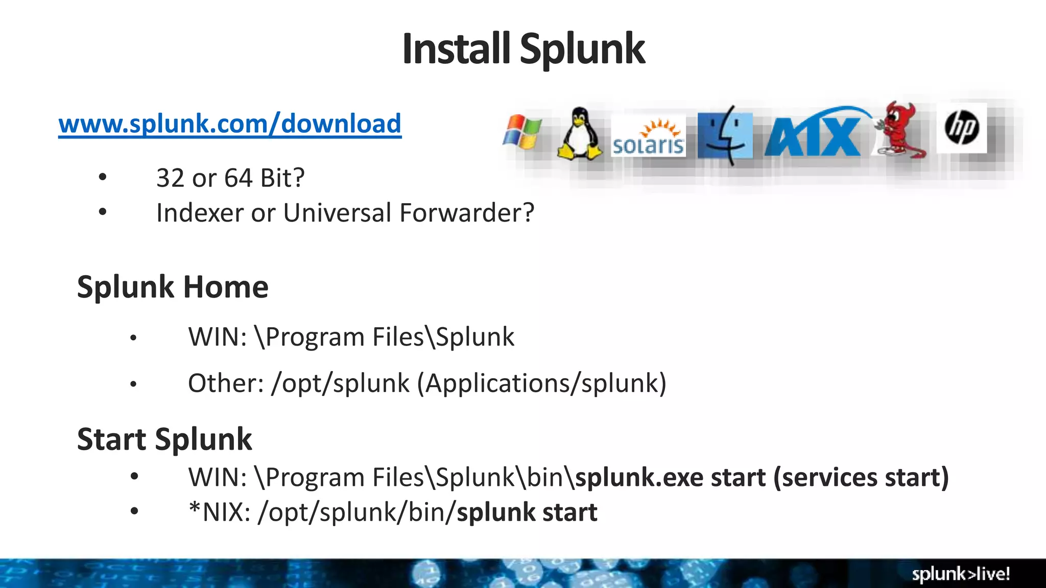 InstallSplunk
Splunk Home
• WIN: Program FilesSplunk
• Other: /opt/splunk (Applications/splunk)
Start Splunk
• WIN: Program FilesSplunkbinsplunk.exe start (services start)
• *NIX: /opt/splunk/bin/splunk start
www.splunk.com/download
• 32 or 64 Bit?
• Indexer or Universal Forwarder?
 