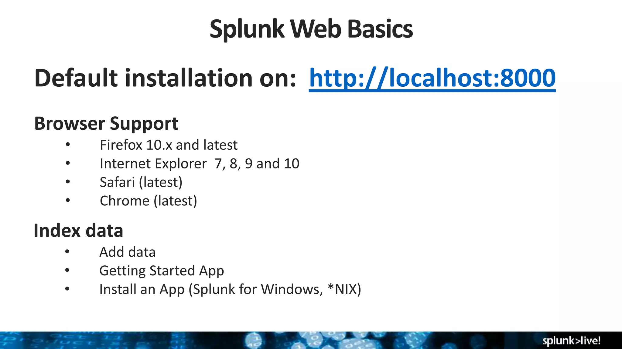 Default installation on: http://localhost:8000
Splunk Web Basics
Browser Support
• Firefox 10.x and latest
• Internet Explorer 7, 8, 9 and 10
• Safari (latest)
• Chrome (latest)
Index data
• Add data
• Getting Started App
• Install an App (Splunk for Windows, *NIX)
 