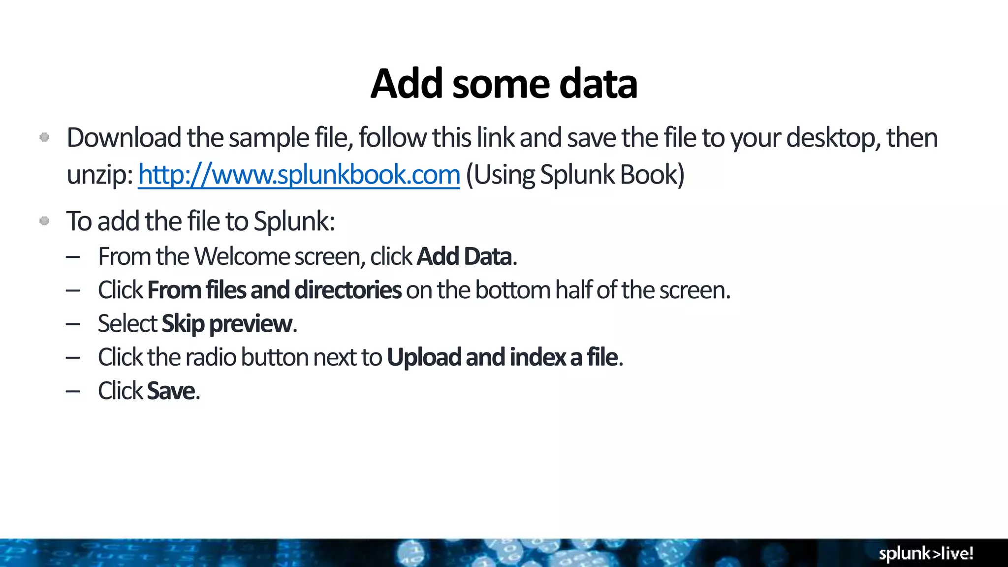 Add some data
Downloadthesamplefile,followthislinkandsavethefiletoyourdesktop,then
unzip:http://www.splunkbook.com(UsingSplunkBook)
ToaddthefiletoSplunk:
– FromtheWelcomescreen,clickAddData.
– ClickFromfilesanddirectoriesonthebottomhalfofthescreen.
– SelectSkippreview.
– ClicktheradiobuttonnexttoUploadandindexafile.
– ClickSave.
 