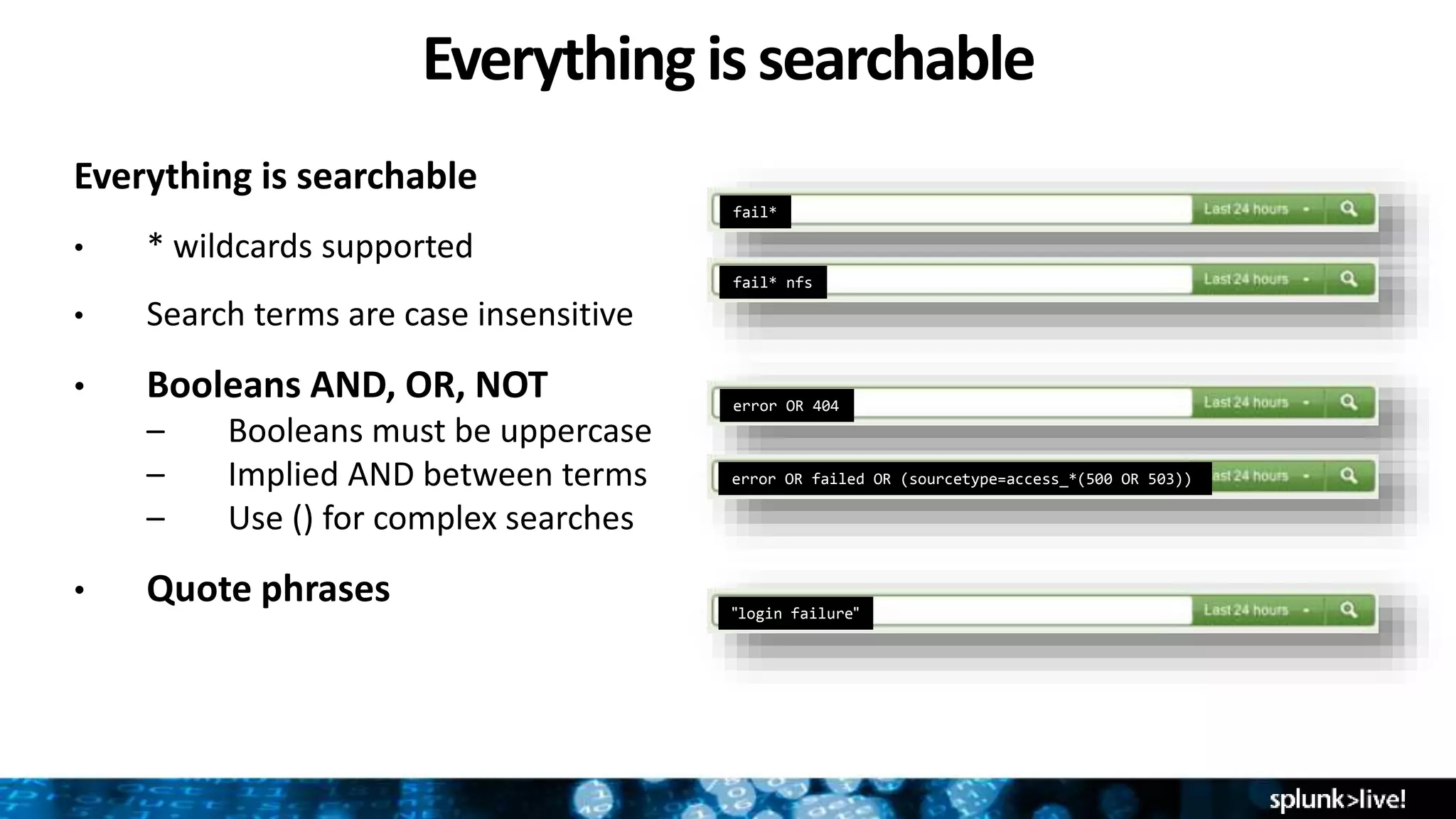 Everything is searchable
Everything is searchable
• * wildcards supported
• Search terms are case insensitive
• Booleans AND, OR, NOT
– Booleans must be uppercase
– Implied AND between terms
– Use () for complex searches
• Quote phrases
fail*
fail* nfs
error OR 404
error OR failed OR (sourcetype=access_*(500 OR 503))
"login failure"
 