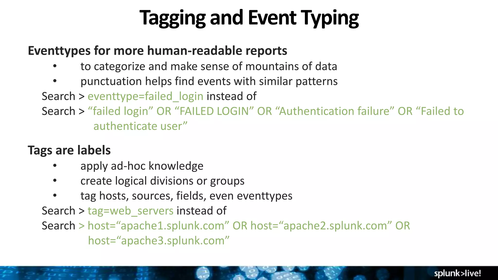Tagging and Event Typing
Eventtypes for more human-readable reports
• to categorize and make sense of mountains of data
• punctuation helps find events with similar patterns
Search > eventtype=failed_login instead of
Search > “failed login” OR “FAILED LOGIN” OR “Authentication failure” OR “Failed to
………………authenticate user”
Tags are labels
• apply ad-hoc knowledge
• create logical divisions or groups
• tag hosts, sources, fields, even eventtypes
Search > tag=web_servers instead of
Search > host=“apache1.splunk.com” OR host=“apache2.splunk.com” OR
…………….host=“apache3.splunk.com”
 