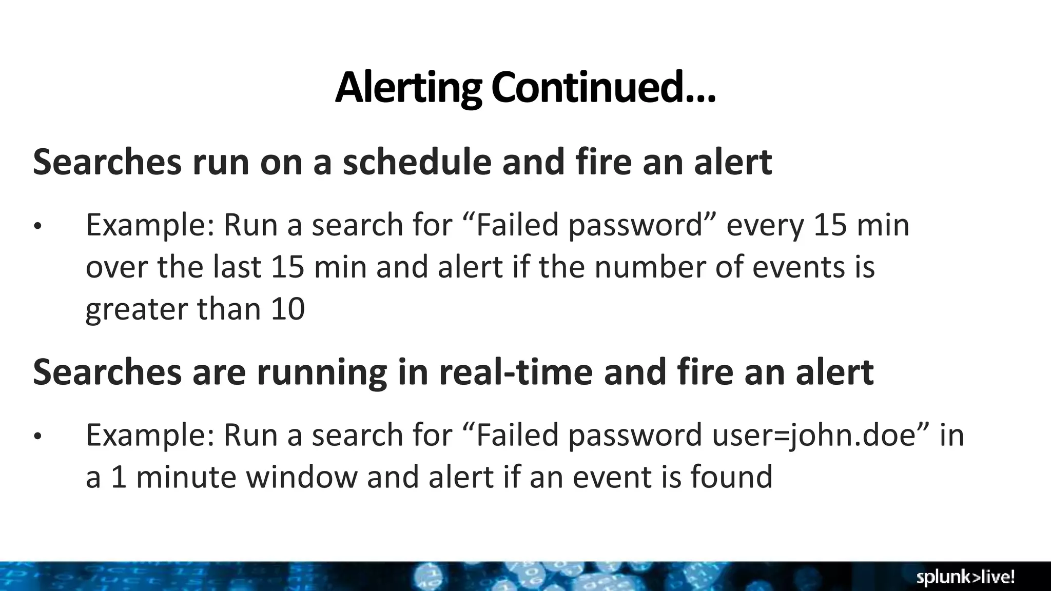 AlertingContinued…
Searches run on a schedule and fire an alert
• Example: Run a search for “Failed password” every 15 min
over the last 15 min and alert if the number of events is
greater than 10
Searches are running in real-time and fire an alert
• Example: Run a search for “Failed password user=john.doe” in
a 1 minute window and alert if an event is found
 