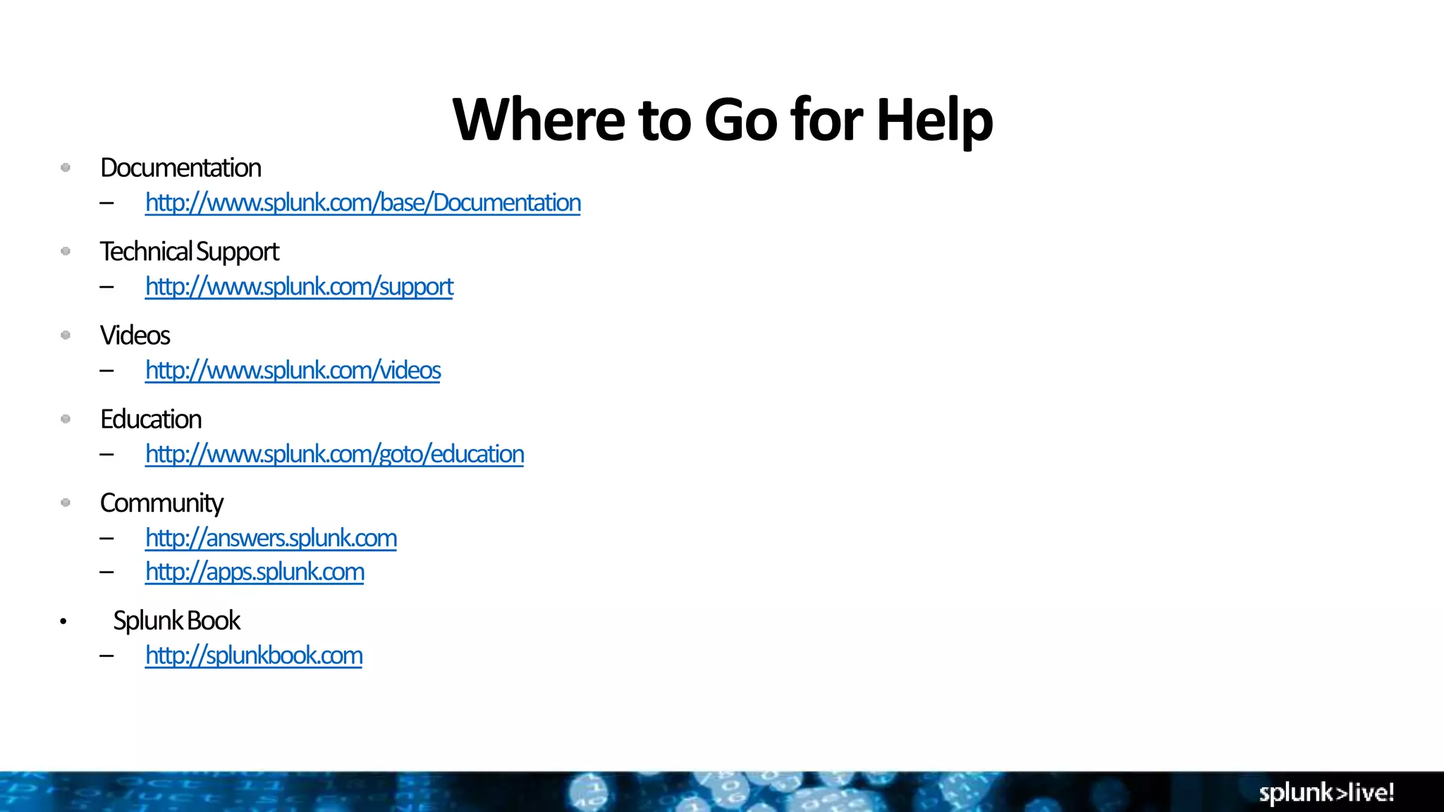 Where to Go for Help
Documentation
– http://www.splunk.com/base/Documentation
TechnicalSupport
– http://www.splunk.com/support
Videos
– http://www.splunk.com/videos
Education
– http://www.splunk.com/goto/education
Community
– http://answers.splunk.com
– http://apps.splunk.com
• SplunkBook
– http://splunkbook.com
 
