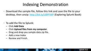 1919
Indexing Demonstration
Download the sample file, follow this link and save the file to your
desktop, then unzip: http://bit.ly/UBPFWP (Exploring Splunk Book)
To add the file to Splunk:
– Click Add Data
– Click Upload files from my computer.
– Drag and drop you sample data zip file.
– Add a new Index
– Review and Finish.
19
 