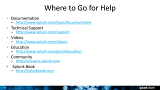 3535
Where to Go for Help
Documentation
– http://www.splunk.com/base/Documentation
Technical Support
– http://www.splunk.com/support
Videos
– http://www.splunk.com/videos
Education
– http://www.splunk.com/goto/education
Community
– http://answers.splunk.com
• Splunk Book
– http://splunkbook.com
35
 
