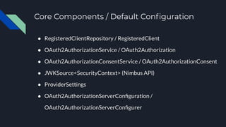 Core Components / Default Conﬁguration
● RegisteredClientRepository / RegisteredClient
● OAuth2AuthorizationService / OAuth2Authorization
● OAuth2AuthorizationConsentService / OAuth2AuthorizationConsent
● JWKSource<SecurityContext> (Nimbus API)
● ProviderSettings
● OAuth2AuthorizationServerConﬁguration /
OAuth2AuthorizationServerConﬁgurer
 