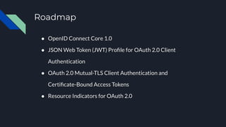 Roadmap
● OpenID Connect Core 1.0
● JSON Web Token (JWT) Proﬁle for OAuth 2.0 Client
Authentication
● OAuth 2.0 Mutual-TLS Client Authentication and
Certiﬁcate-Bound Access Tokens
● Resource Indicators for OAuth 2.0
 