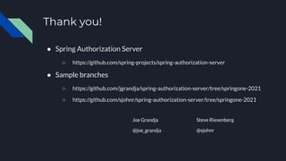 Thank you!
● Spring Authorization Server
○ https://github.com/spring-projects/spring-authorization-server
● Sample branches
○ https://github.com/jgrandja/spring-authorization-server/tree/springone-2021
○ https://github.com/sjohnr/spring-authorization-server/tree/springone-2021
Joe Grandja
@joe_grandja
Steve Riesenberg
@sjohnr
 
