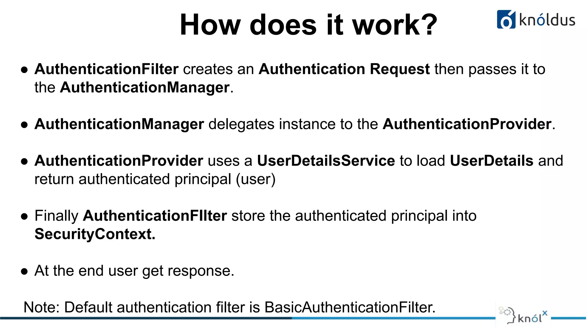 How does it work?
● AuthenticationFilter creates an Authentication Request then passes it to
the AuthenticationManager.
● AuthenticationManager delegates instance to the AuthenticationProvider.
● AuthenticationProvider uses a UserDetailsService to load UserDetails and
return authenticated principal (user)
● Finally AuthenticationFIlter store the authenticated principal into
SecurityContext.
● At the end user get response.
Note: Default authentication filter is BasicAuthenticationFilter.
 